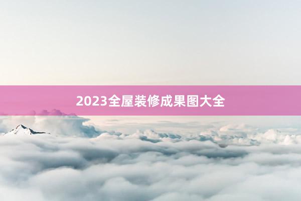 2023全屋装修成果图大全