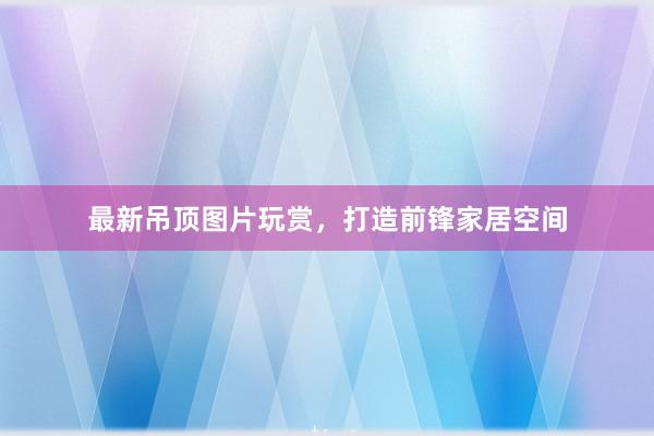 最新吊顶图片玩赏，打造前锋家居空间