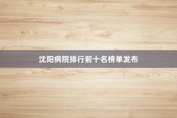 沈阳病院排行前十名榜单发布