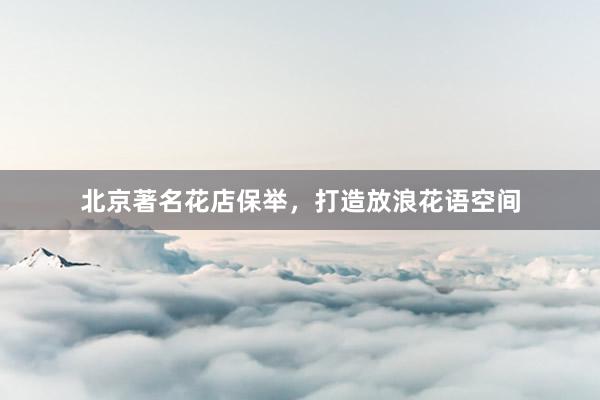 北京著名花店保举，打造放浪花语空间